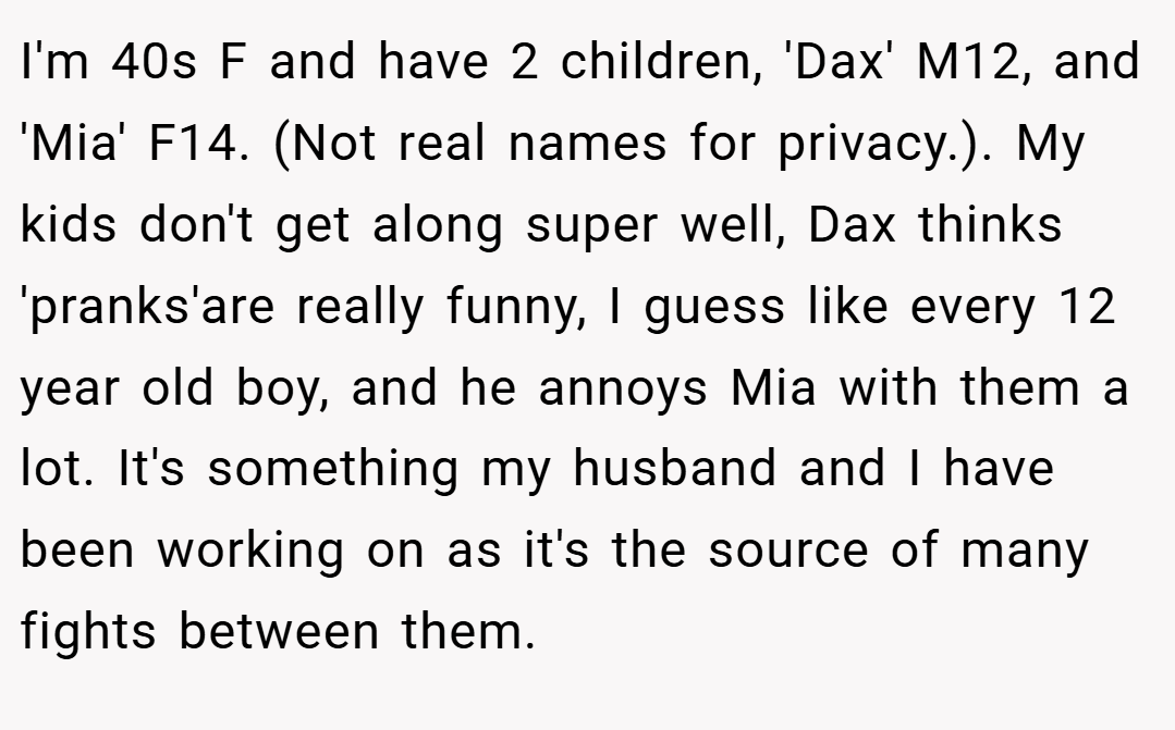 I'm 40s F and have 2 children, 'Dax' M12, and 'Mia' F14. (Not real names for privacy.). My kids don't get along super well, Dax thinks 'pranks'are really funny, I guess like every 12 year old boy, and he annoys Mia with them a lot. It's something my husband and I have been working on as it's the source of many fights between them.
