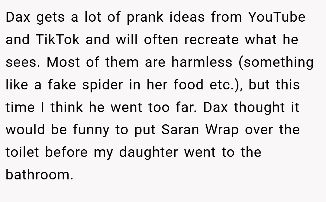 Dax gets a lot of prank ideas from YouTube and TikTok and will often recreate what he sees. Most of them are harmless (something like a fake spider in her food etc.), but this time I think he went too far. Dax thought it would be funny to put Saran Wrap over the toilet before my daughter went to the bathroom.