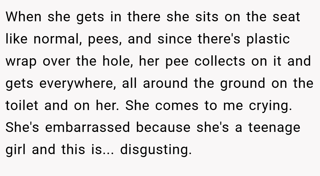 When she gets in there she sits on the seat like normal, pees, and since there's plastic wrap over the hole, her pee collects on it and gets everywhere, all around the ground on the toilet and on her. She comes to me crying. She's embarrassed because she's a teenage girl and this is... disgusting.