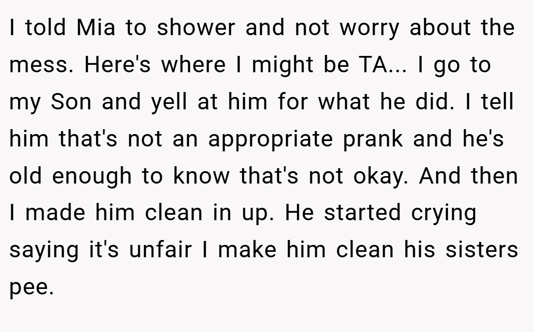 I told Mia to shower and not worry about the mess. Here's where I might be TA... I go to my Son and yell at him for what he did. I tell him that's not an appropriate prank and he's old enough to know that's not okay. And then I made him clean in up. He started crying saying it's unfair I make him clean his sisters pee.