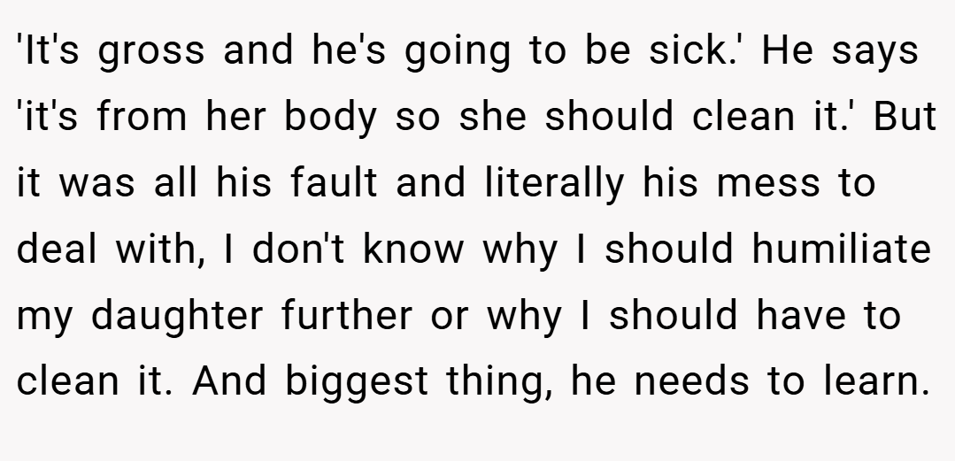 'It's gross and he's going to be sick.' He says 'it's from her body so she should clean it.' But it was all his fault and literally his mess to deal with, I don't know why I should humiliate my daughter further or why I should have to clean it. And biggest thing, he needs to learn.