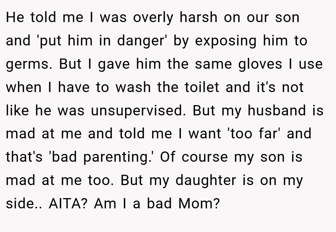 He told me I was overly harsh on our son and 'put him in danger' by exposing him to germs. But I gave him the same gloves I use when I have to wash the toilet and it's not like he was unsupervised. But my husband is mad at me and told me I want 'too far' and that's 'bad parenting.' Of course my son is mad at me too. But my daughter is on my side.. AITA? Am I a bad Mom?