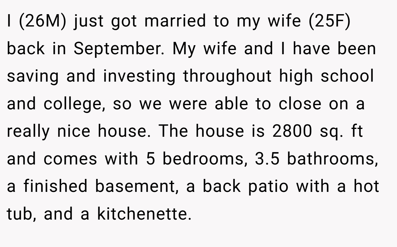 I (26M) just got married to my wife (25F) back in September. My wife and I have been saving and investing throughout high school and college, so we were able to close on a really nice house. The house is 2800 sq. ft and comes with 5 bedrooms, 3.5 bathrooms, a finished basement, a back patio with a hot tub, and a kitchenette.