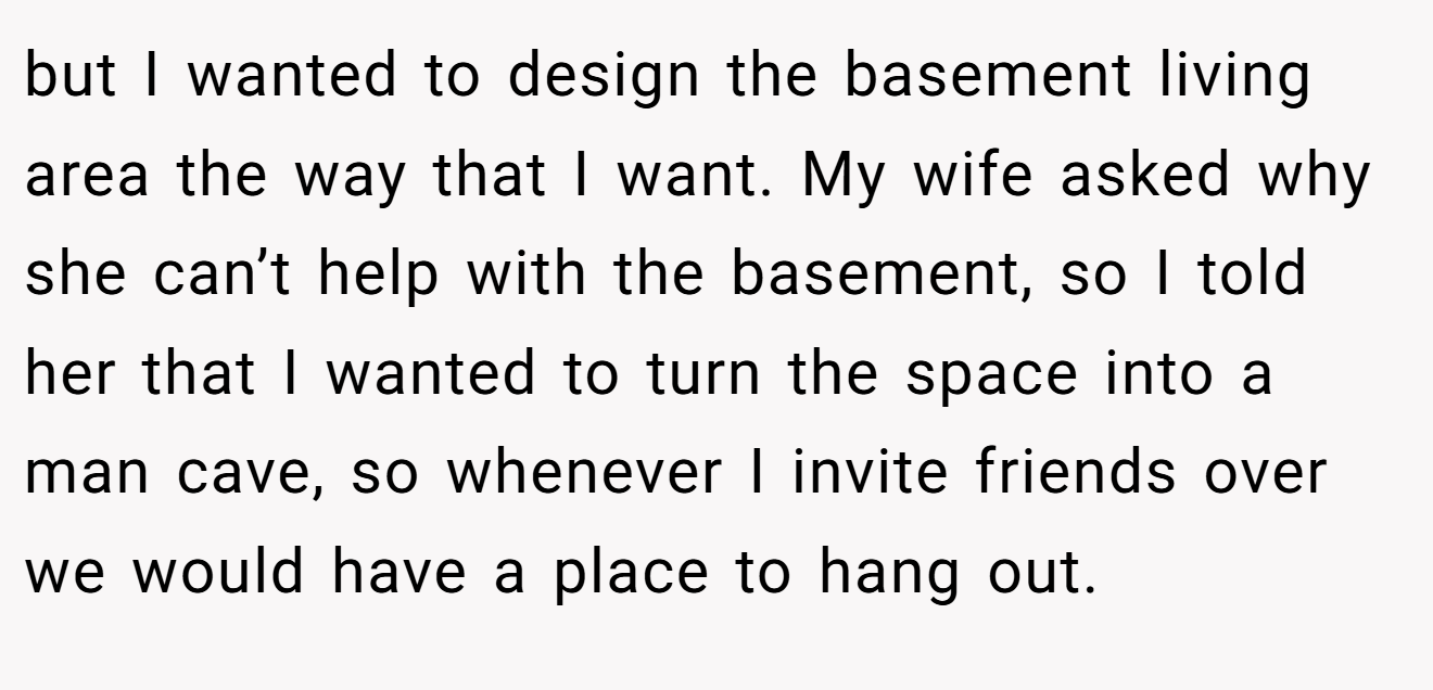 but I wanted to design the basement living area the way that I want. My wife asked why she can’t help with the basement, so I told her that I wanted to turn the space into a man cave, so whenever I invite friends over we would have a place to hang out.