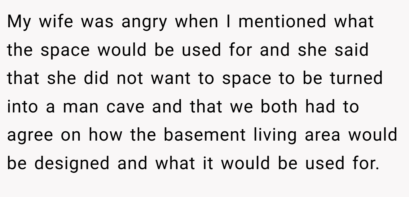 My wife was angry when I mentioned what the space would be used for and she said that she did not want to space to be turned into a man cave and that we both had to agree on how the basement living area would be designed and what it would be used for.