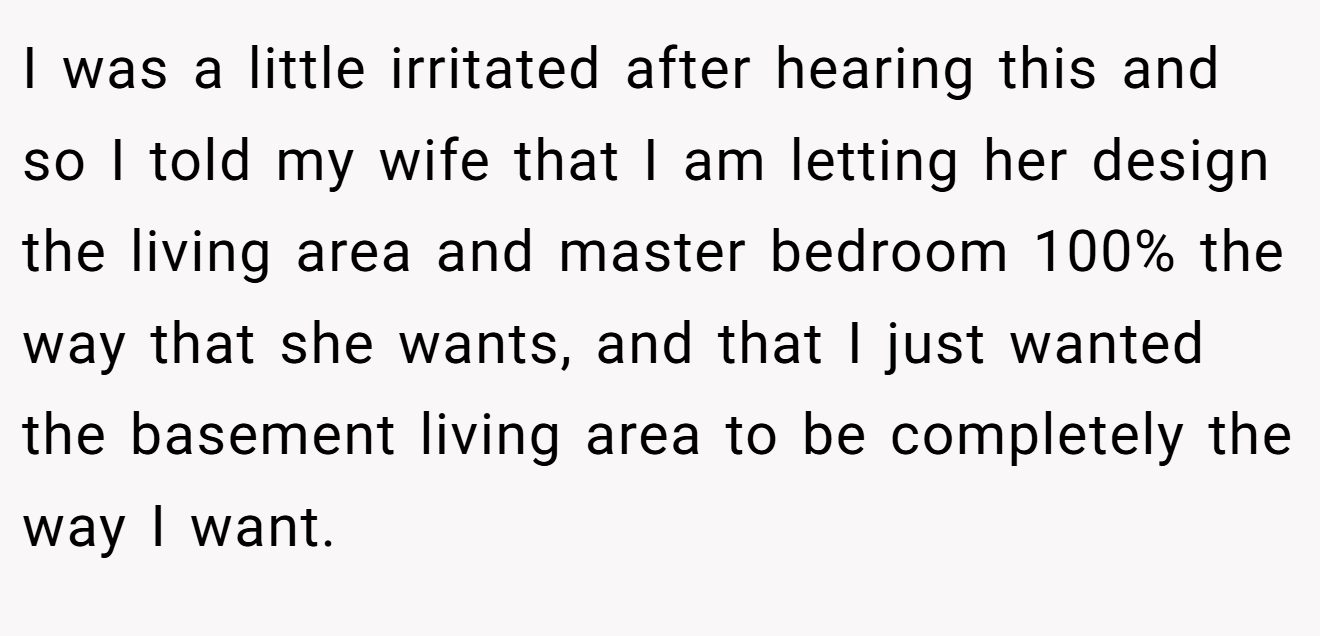 I was a little irritated after hearing this and so I told my wife that I am letting her design the living area and master bedroom 100% the way that she wants, and that I just wanted the basement living area to be completely the way I want.