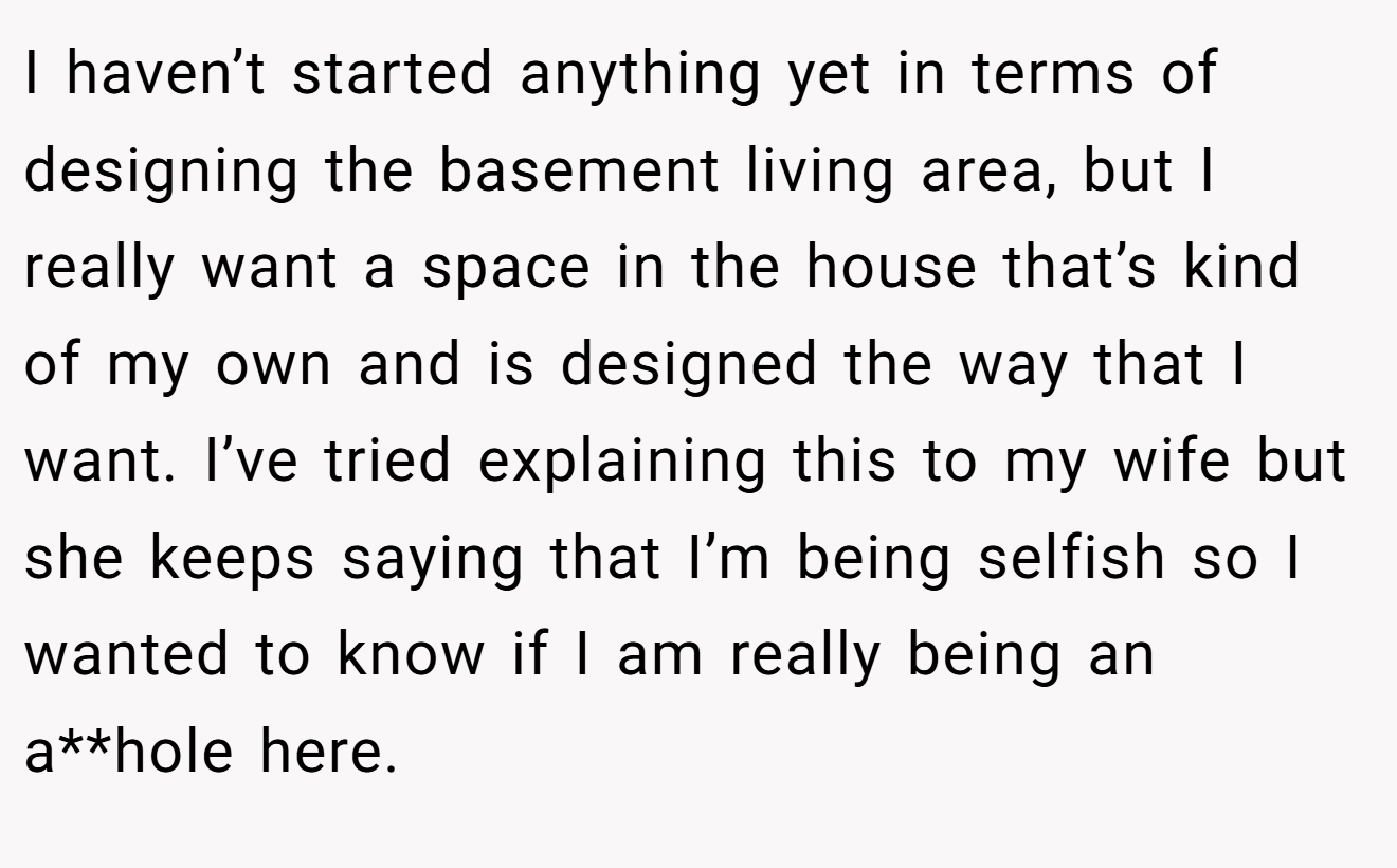 I haven’t started anything yet in terms of designing the basement living area, but I really want a space in the house that’s kind of my own and is designed the way that I want. I’ve tried explaining this to my wife but she keeps saying that I’m being selfish so I wanted to know if I am really being an a**hole here.