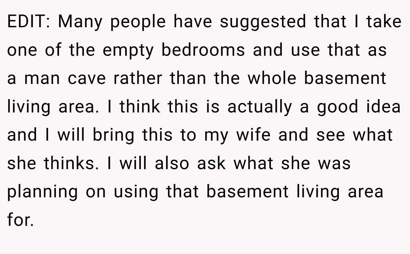 EDIT: Many people have suggested that I take one of the empty bedrooms and use that as a man cave rather than the whole basement living area. I think this is actually a good idea and I will bring this to my wife and see what she thinks. I will also ask what she was planning on using that basement living area for.