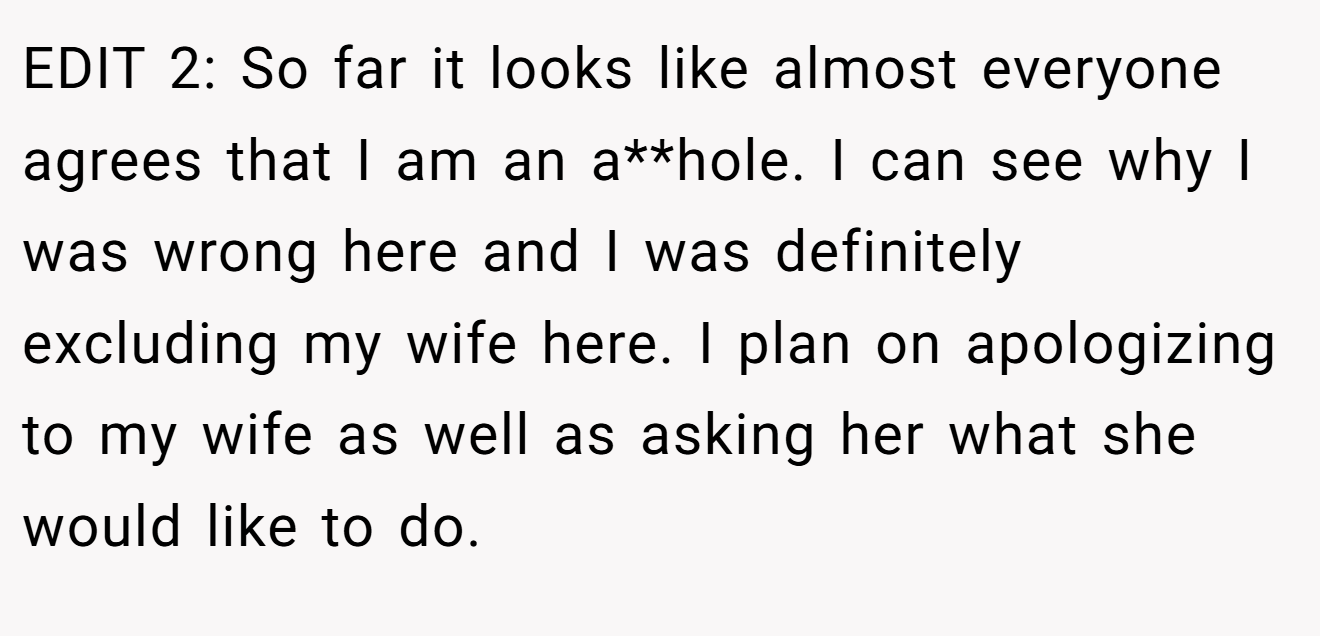EDIT 2: So far it looks like almost everyone agrees that I am an a**hole. I can see why I was wrong here and I was definitely excluding my wife here. I plan on apologizing to my wife as well as asking her what she would like to do.