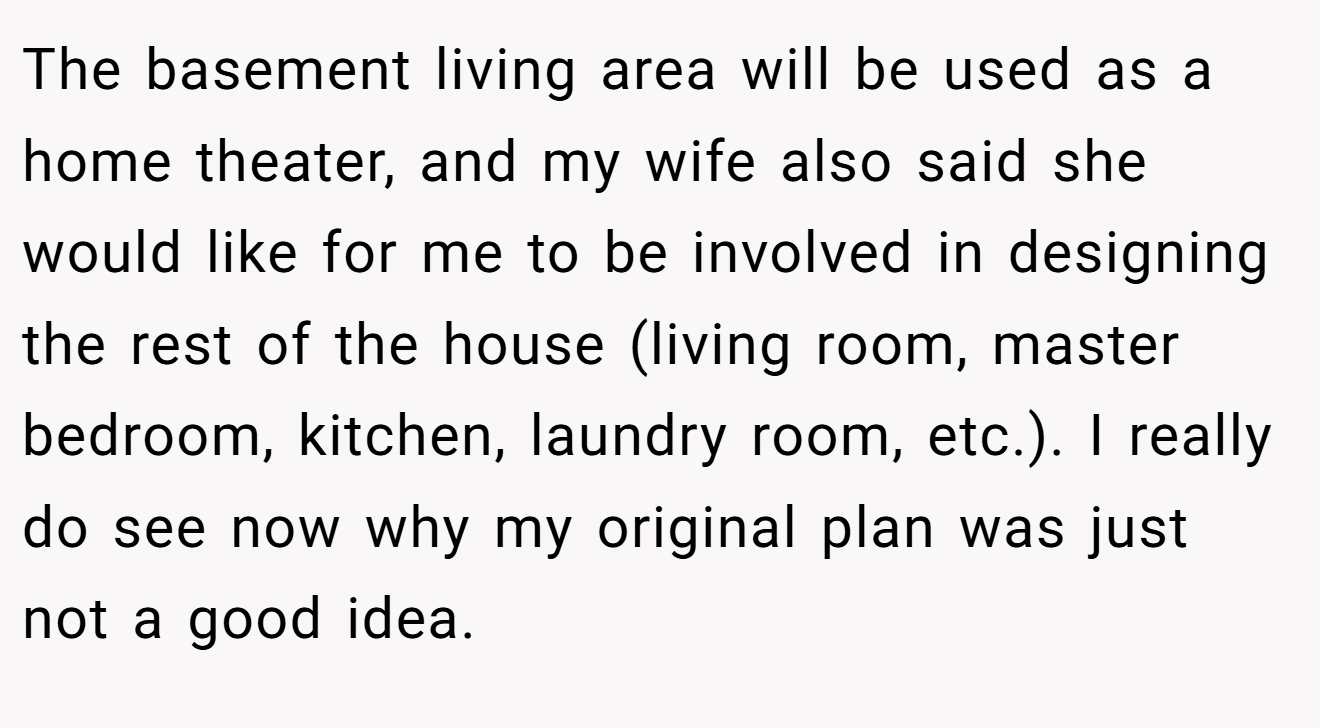 The basement living area will be used as a home theater, and my wife also said she would like for me to be involved in designing the rest of the house (living room, master bedroom, kitchen, laundry room, etc.). I really do see now why my original plan was just not a good idea.