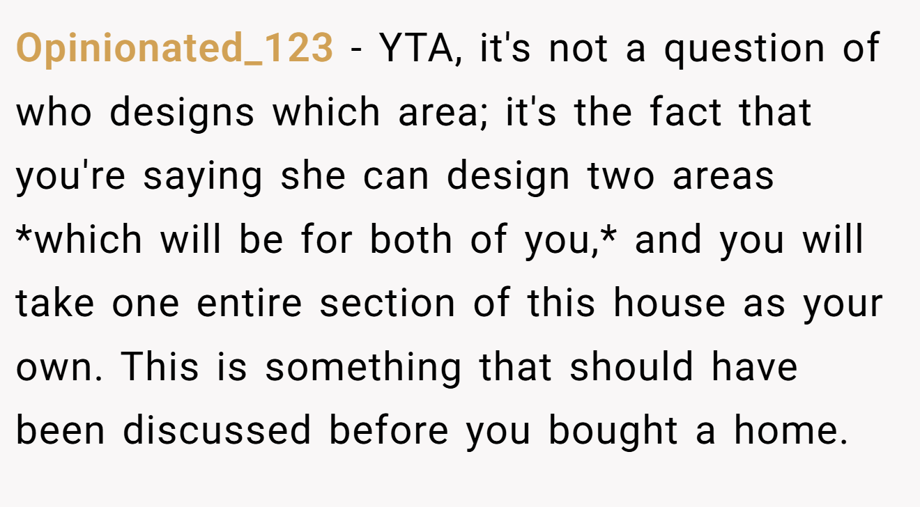 Opinionated_123 − YTA, it's not a question of who designs which area; it's the fact that you're saying she can design two areas *which will be for both of you,* and you will take one entire section of this house as your own. This is something that should have been discussed before you bought a home.