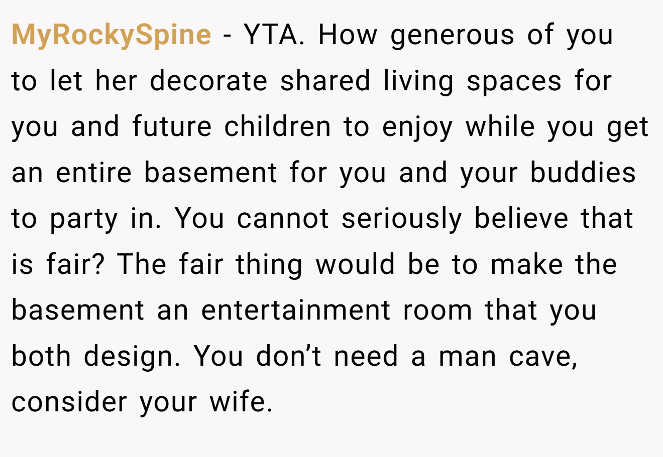 MyRockySpine − YTA. How generous of you to let her decorate shared living spaces for you and future children to enjoy while you get an entire basement for you and your buddies to party in. You cannot seriously believe that is fair? The fair thing would be to make the basement an entertainment room that you both design. You don’t need a man cave, consider your wife.