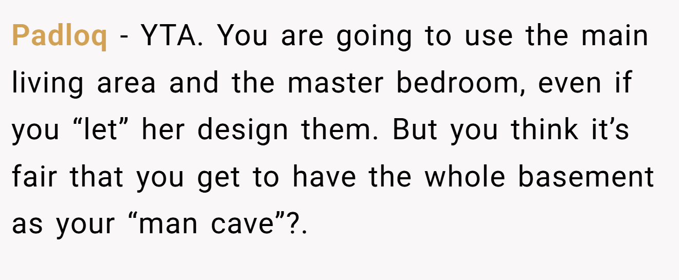 Padloq − YTA. You are going to use the main living area and the master bedroom, even if you “let” her design them. But you think it’s fair that you get to have the whole basement as your “man cave”?. 