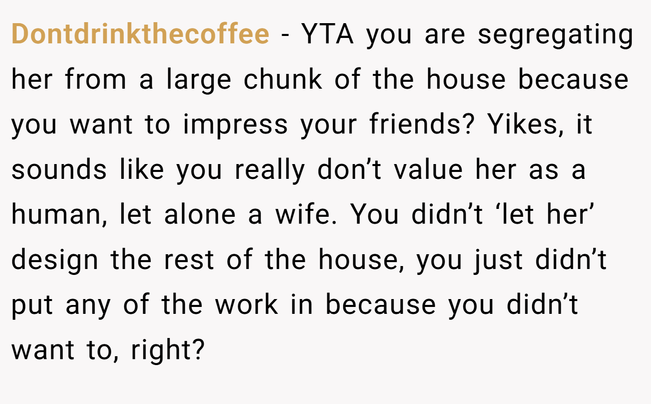 Dontdrinkthecoffee − YTA you are segregating her from a large chunk of the house because you want to impress your friends? Yikes, it sounds like you really don’t value her as a human, let alone a wife. You didn’t ‘let her’ design the rest of the house, you just didn’t put any of the work in because you didn’t want to, right?
