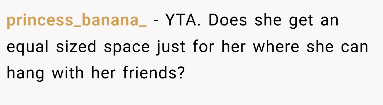princess_banana_ − YTA. Does she get an equal sized space just for her where she can hang with her friends?