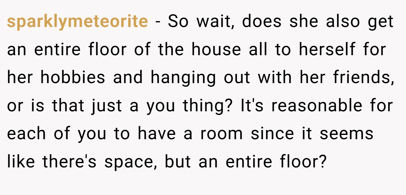 sparklymeteorite − So wait, does she also get an entire floor of the house all to herself for her hobbies and hanging out with her friends, or is that just a you thing? It's reasonable for each of you to have a room since it seems like there's space, but an entire floor?
