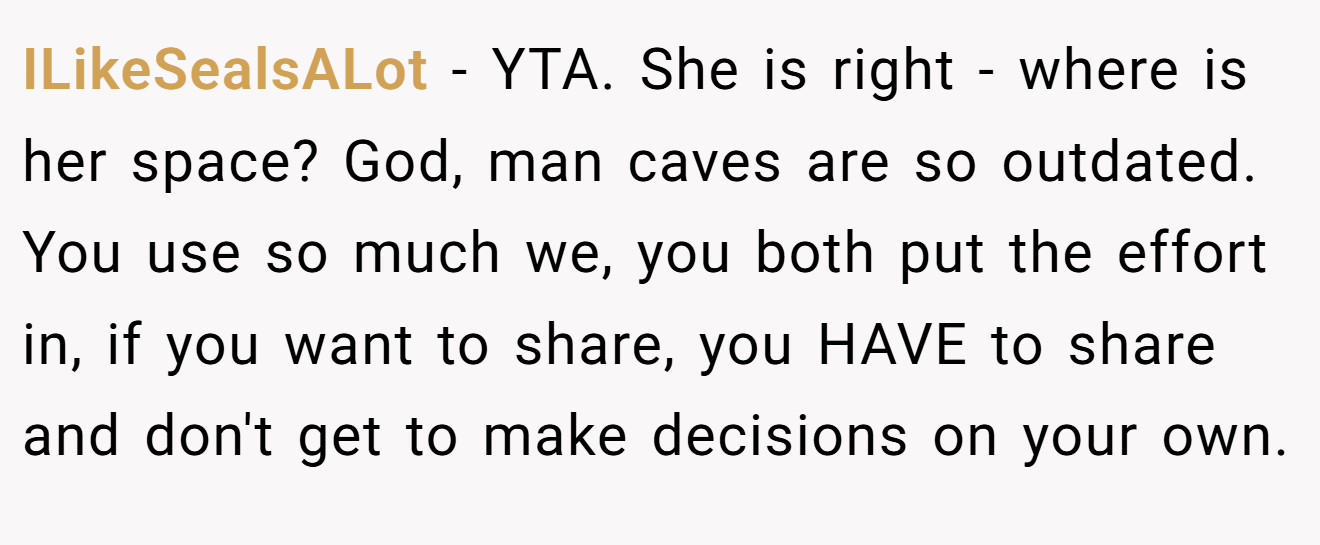 ILikeSealsALot − YTA. She is right - where is her space? God, man caves are so outdated. You use so much we, you both put the effort in, if you want to share, you HAVE to share and don't get to make decisions on your own.