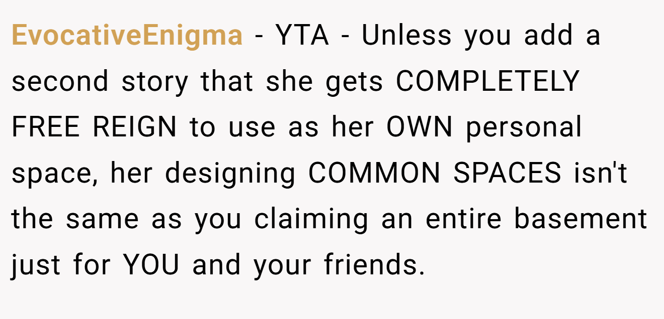 EvocativeEnigma − YTA - Unless you add a second story that she gets COMPLETELY FREE REIGN to use as her OWN personal space, her designing COMMON SPACES isn't the same as you claiming an entire basement just for YOU and your friends.