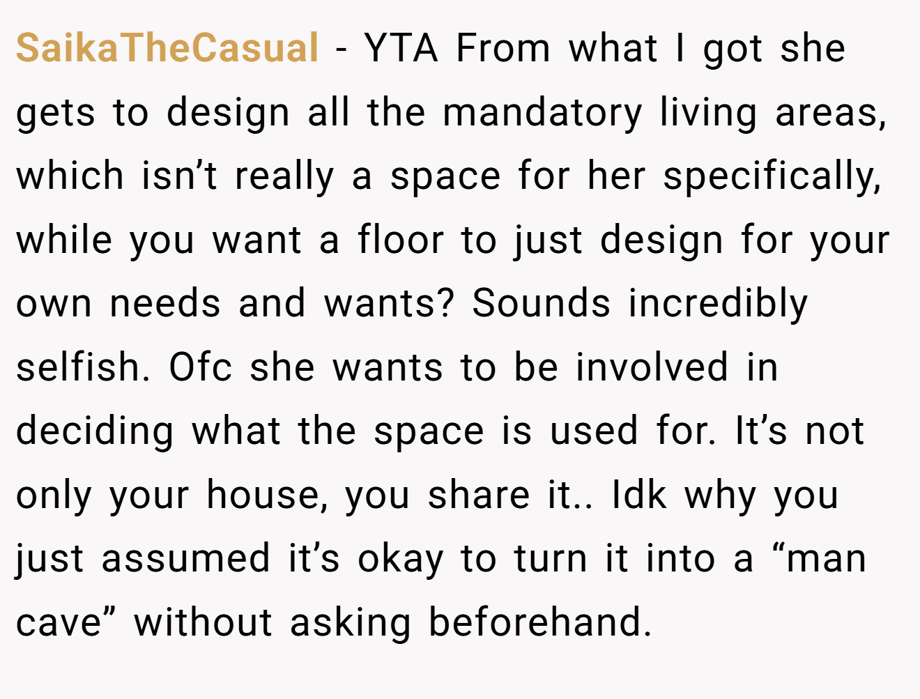 SaikaTheCasual − YTA From what I got she gets to design all the mandatory living areas, which isn’t really a space for her specifically, while you want a floor to just design for your own needs and wants? Sounds incredibly selfish. Ofc she wants to be involved in deciding what the space is used for. It’s not only your house, you share it.. Idk why you just assumed it’s okay to turn it into a “man cave” without asking beforehand.