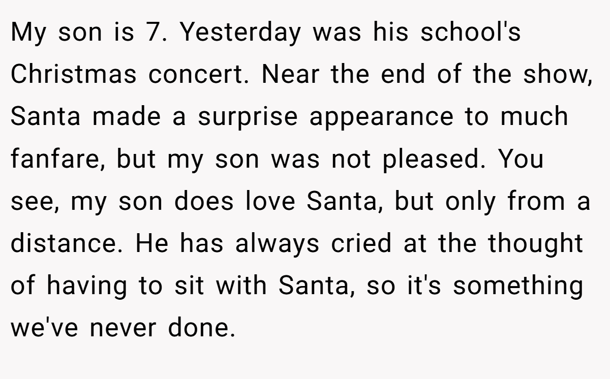 My son is 7. Yesterday was his school's Christmas concert. Near the end of the show, Santa made a surprise appearance to much fanfare, but my son was not pleased. You see, my son does love Santa, but only from a distance. He has always cried at the thought of having to sit with Santa, so it's something we've never done.