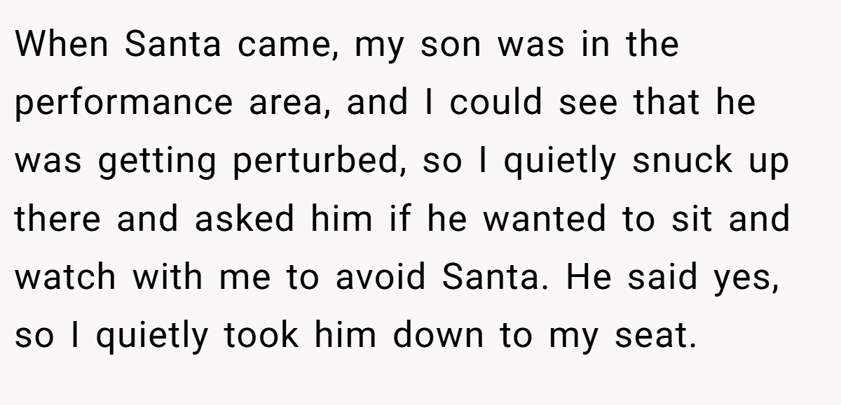 When Santa came, my son was in the performance area, and I could see that he was getting perturbed, so I quietly snuck up there and asked him if he wanted to sit and watch with me to avoid Santa. He said yes, so I quietly took him down to my seat.