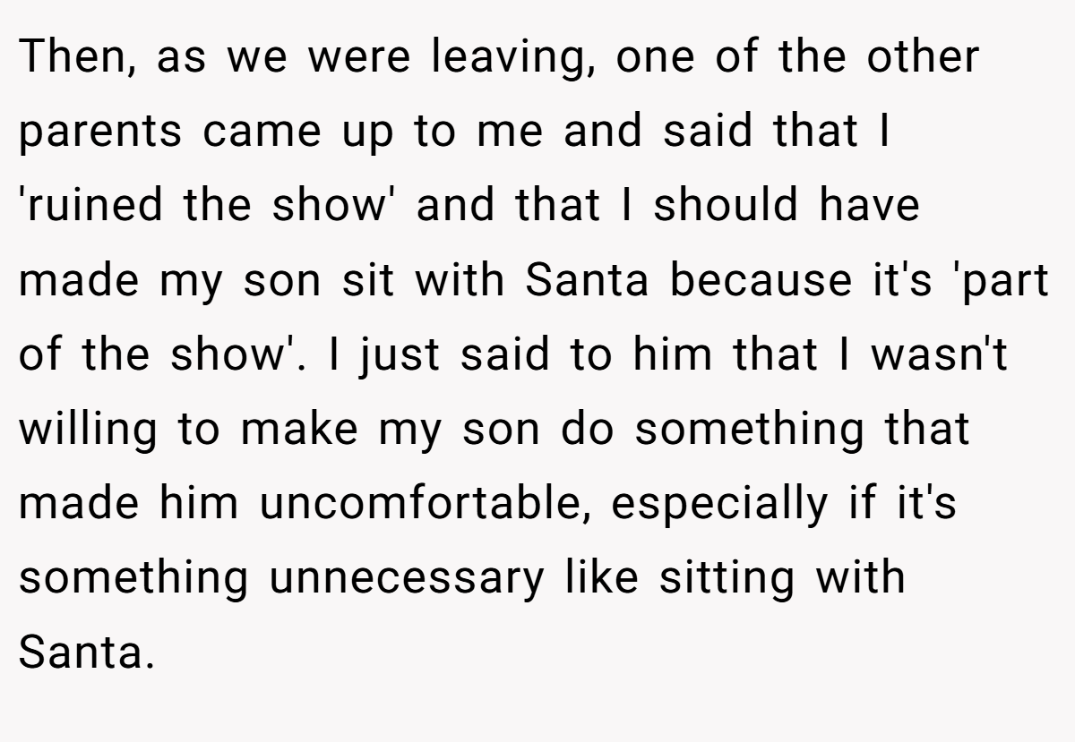 Then, as we were leaving, one of the other parents came up to me and said that I 'ruined the show' and that I should have made my son sit with Santa because it's 'part of the show'. I just said to him that I wasn't willing to make my son do something that made him uncomfortable, especially if it's something unnecessary like sitting with Santa.