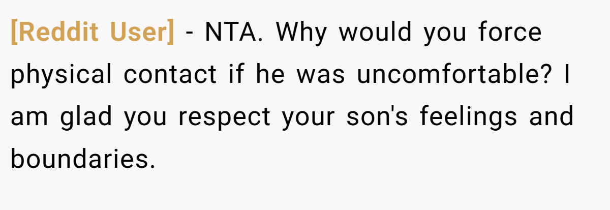 [Reddit User] − NTA. Why would you force physical contact if he was uncomfortable? I am glad you respect your son's feelings and boundaries.