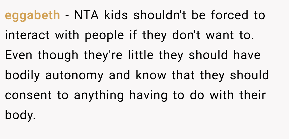 eggabeth − NTA kids shouldn't be forced to interact with people if they don't want to. Even though they're little they should have bodily autonomy and know that they should consent to anything having to do with their body.