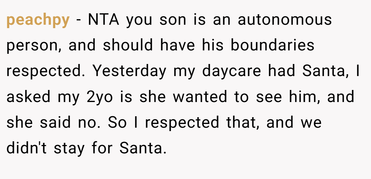 peachpy − NTA you son is an autonomous person, and should have his boundaries respected. Yesterday my daycare had Santa, I asked my 2yo is she wanted to see him, and she said no. So I respected that, and we didn't stay for Santa.