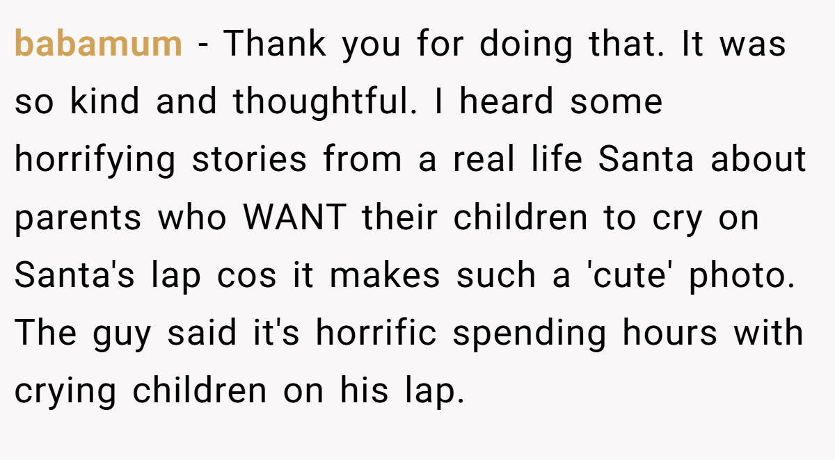 babamum − Thank you for doing that. It was so kind and thoughtful. I heard some horrifying stories from a real life Santa about parents who WANT their children to cry on Santa's lap cos it makes such a 'cute' photo. The guy said it's horrific spending hours with crying children on his lap.