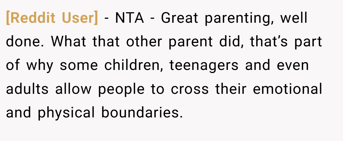 [Reddit User] − NTA - Great parenting, well done. What that other parent did, that’s part of why some children, teenagers and even adults allow people to cross their emotional and physical boundaries.