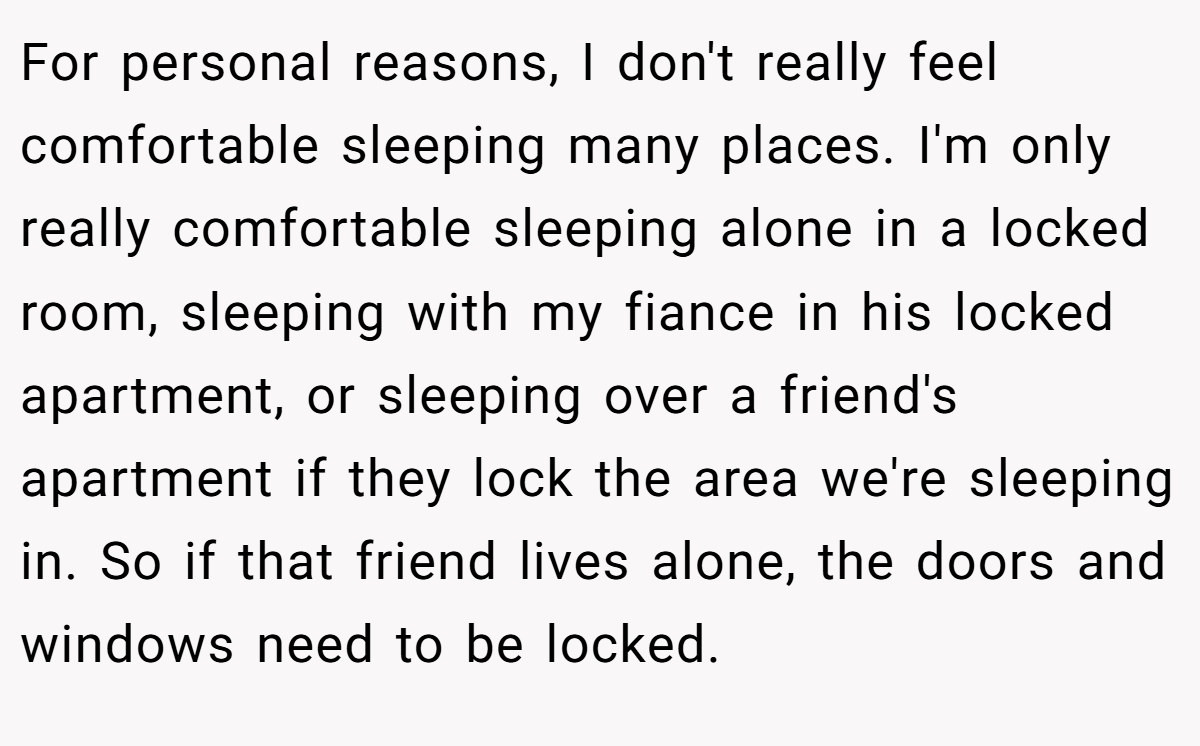 For personal reasons, I don't really feel comfortable sleeping many places. I'm only really comfortable sleeping alone in a locked room, sleeping with my fiance in his locked apartment, or sleeping over a friend's apartment if they lock the area we're sleeping in. So if that friend lives alone, the doors and windows need to be locked.