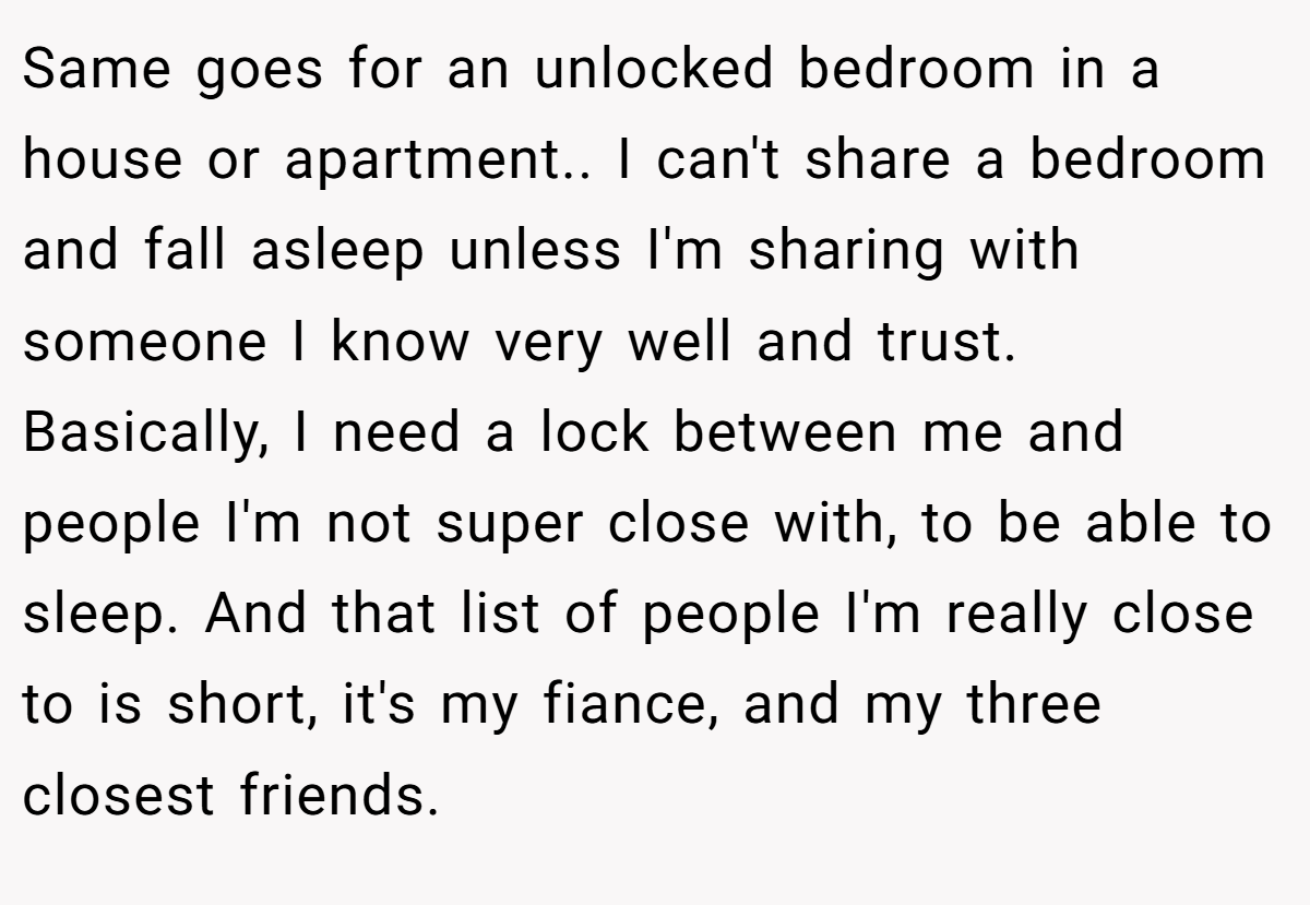 Same goes for an unlocked bedroom in a house or apartment.. I can't share a bedroom and fall asleep unless I'm sharing with someone I know very well and trust. Basically, I need a lock between me and people I'm not super close with, to be able to sleep. And that list of people I'm really close to is short, it's my fiance, and my three closest friends.