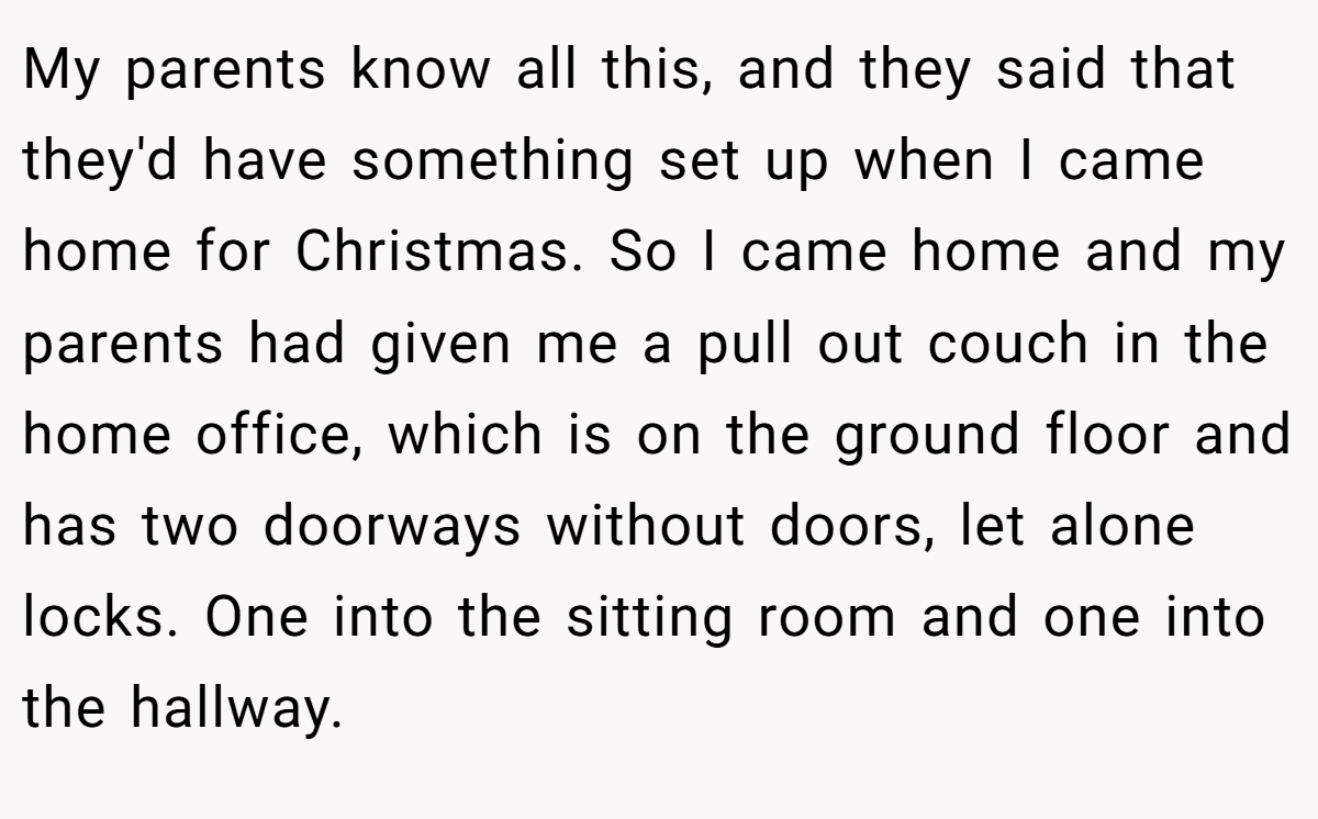 My parents know all this, and they said that they'd have something set up when I came home for Christmas. So I came home and my parents had given me a pull out couch in the home office, which is on the ground floor and has two doorways without doors, let alone locks. One into the sitting room and one into the hallway.