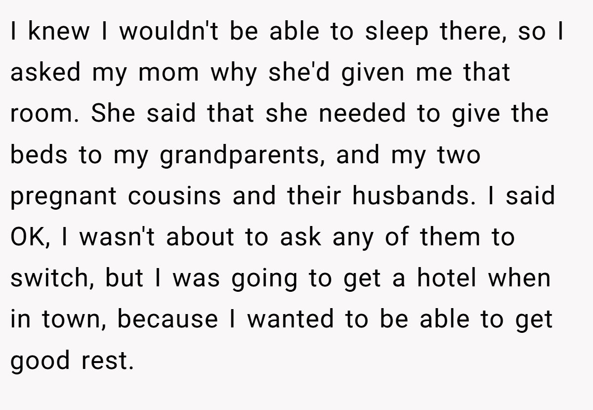 I knew I wouldn't be able to sleep there, so I asked my mom why she'd given me that room. She said that she needed to give the beds to my grandparents, and my two pregnant cousins and their husbands. I said OK, I wasn't about to ask any of them to switch, but I was going to get a hotel when in town, because I wanted to be able to get good rest.
