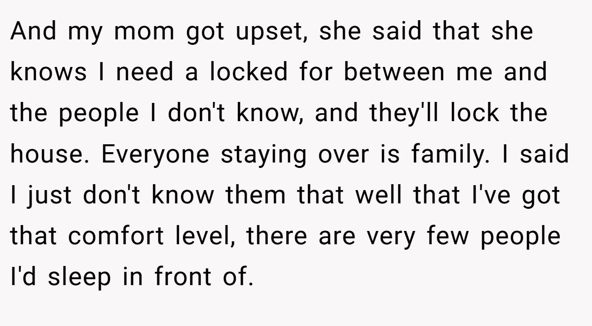 And my mom got upset, she said that she knows I need a locked for between me and the people I don't know, and they'll lock the house. Everyone staying over is family. I said I just don't know them that well that I've got that comfort level, there are very few people I'd sleep in front of.