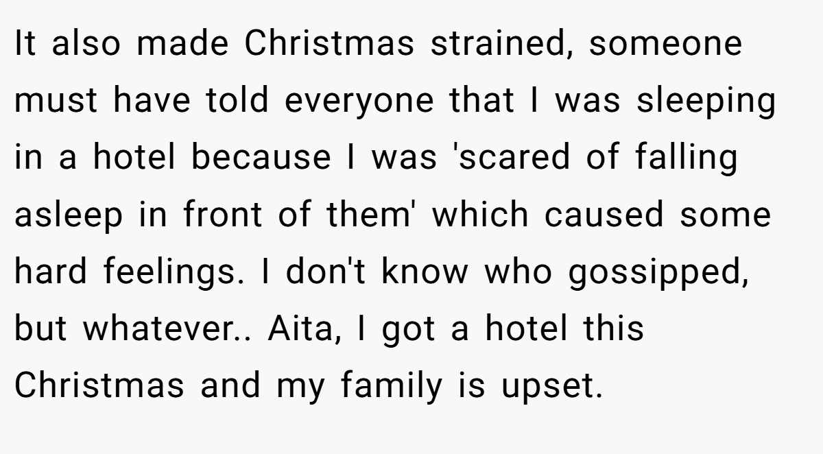 It also made Christmas strained, someone must have told everyone that I was sleeping in a hotel because I was 'scared of falling asleep in front of them' which caused some hard feelings. I don't know who gossipped, but whatever.. Aita, I got a hotel this Christmas and my family is upset.