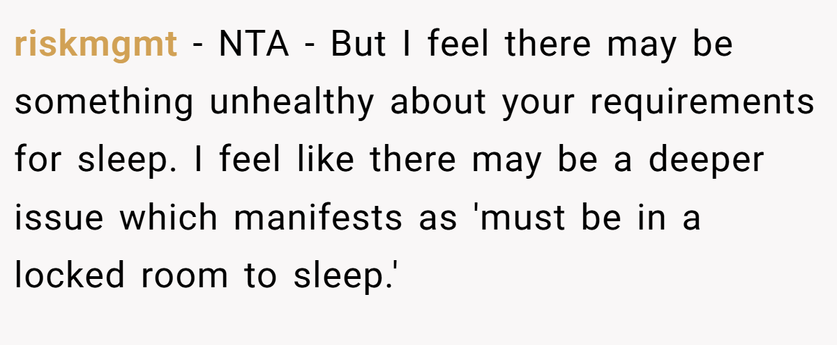 riskmgmt − NTA - But I feel there may be something unhealthy about your requirements for sleep. I feel like there may be a deeper issue which manifests as 'must be in a locked room to sleep.'