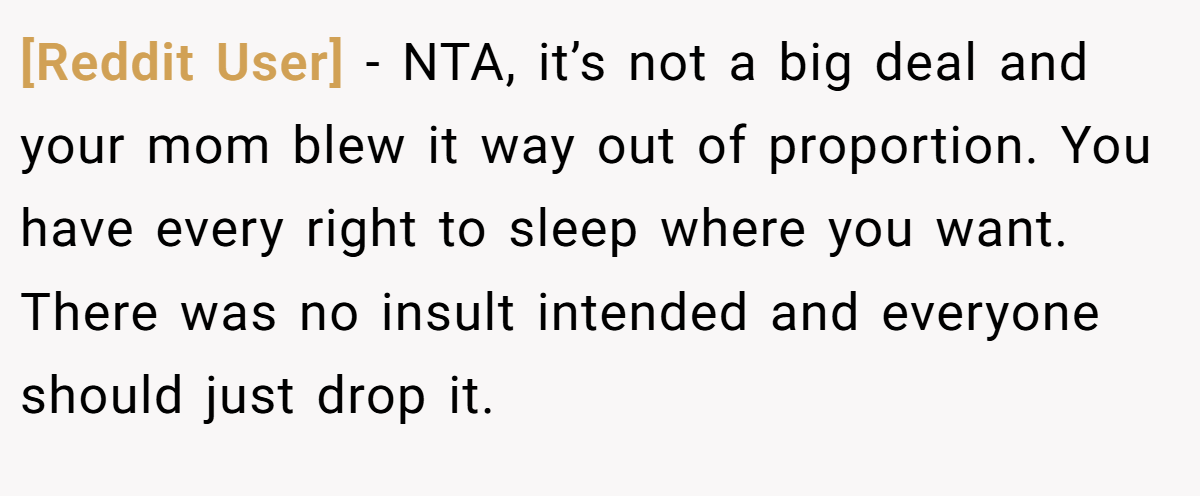 [Reddit User] − NTA, it’s not a big deal and your mom blew it way out of proportion. You have every right to sleep where you want. There was no insult intended and everyone should just drop it.