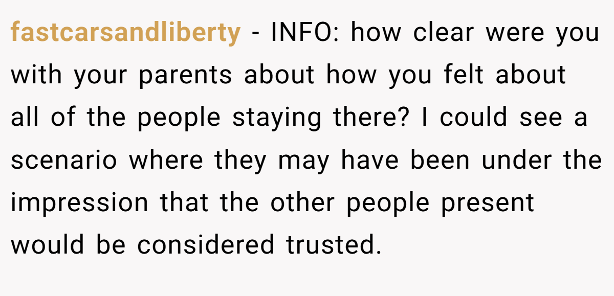 fastcarsandliberty − INFO: how clear were you with your parents about how you felt about all of the people staying there? I could see a scenario where they may have been under the impression that the other people present would be considered trusted.