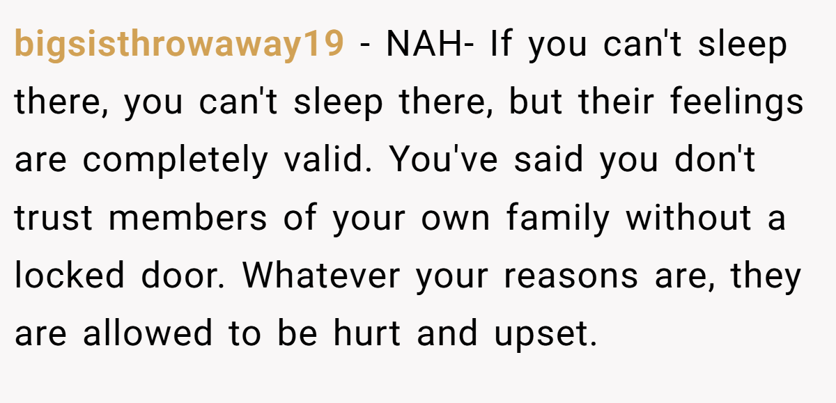 bigsisthrowaway19 − NAH- If you can't sleep there, you can't sleep there, but their feelings are completely valid. You've said you don't trust members of your own family without a locked door. Whatever your reasons are, they are allowed to be hurt and upset.