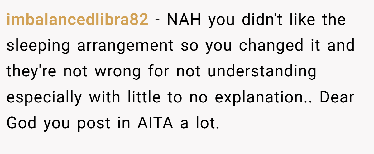 imbalancedlibra82 − NAH you didn't like the sleeping arrangement so you changed it and they're not wrong for not understanding especially with little to no explanation.. Dear God you post in AITA a lot.