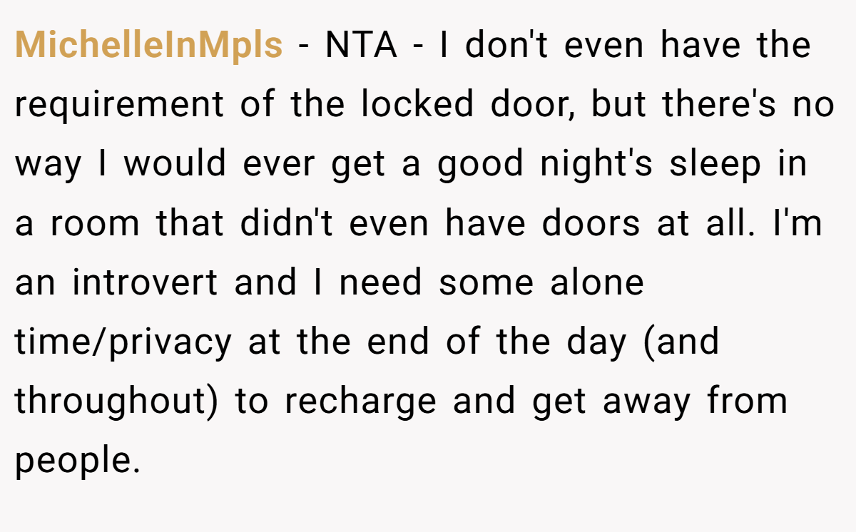MichelleInMpls − NTA - I don't even have the requirement of the locked door, but there's no way I would ever get a good night's sleep in a room that didn't even have doors at all. I'm an introvert and I need some alone time/privacy at the end of the day (and throughout) to recharge and get away from people.
