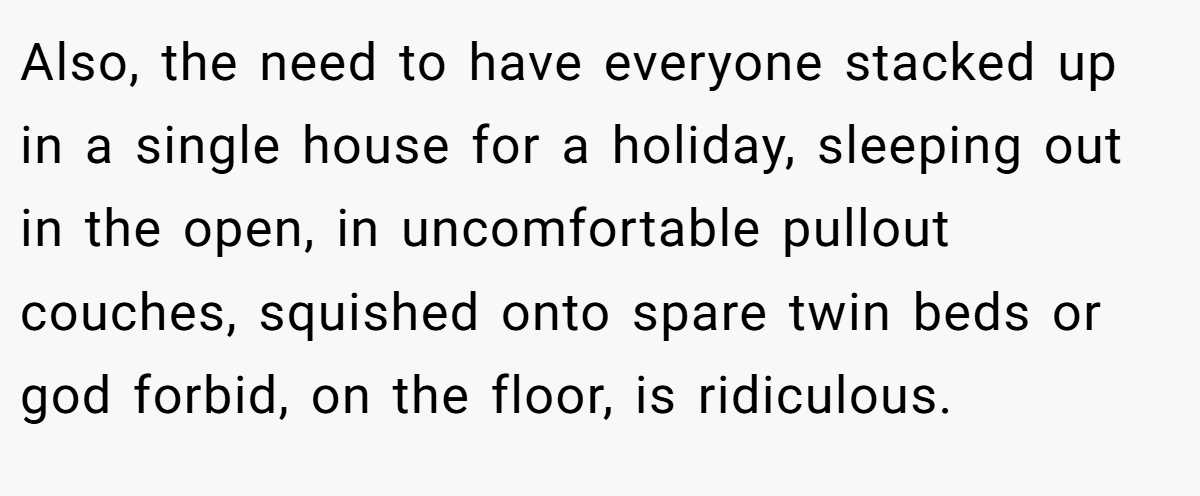 Also, the need to have everyone stacked up in a single house for a holiday, sleeping out in the open, in uncomfortable pullout couches, squished onto spare twin beds or god forbid, on the floor, is ridiculous.