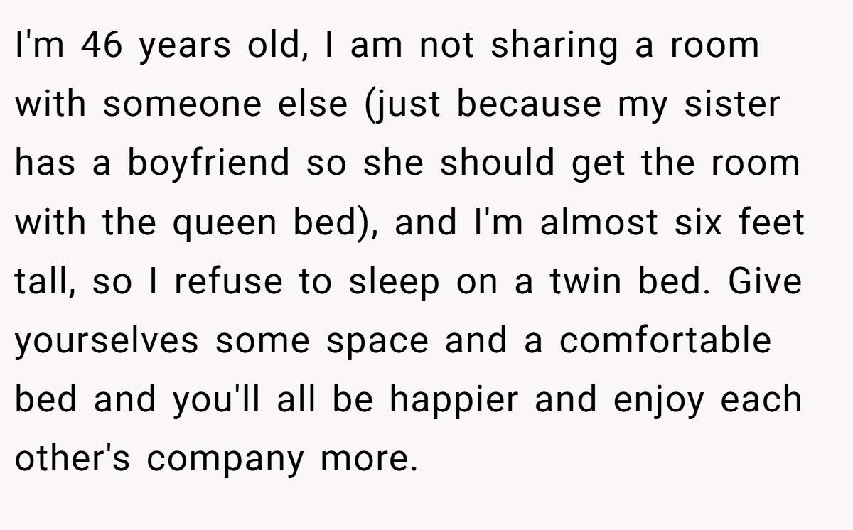 I'm 46 years old, I am not sharing a room with someone else (just because my sister has a boyfriend so she should get the room with the queen bed), and I'm almost six feet tall, so I refuse to sleep on a twin bed. Give yourselves some space and a comfortable bed and you'll all be happier and enjoy each other's company more.