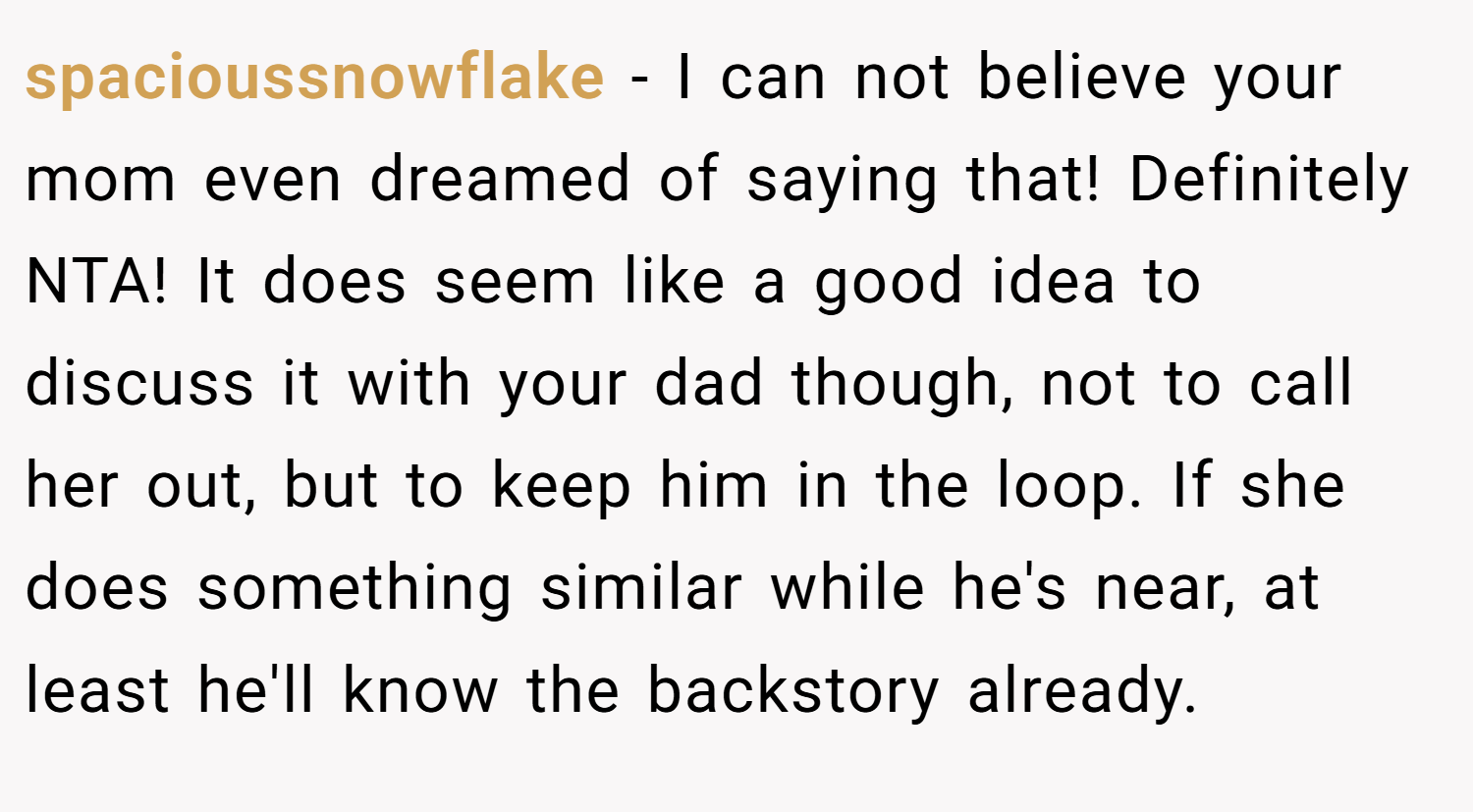 spacioussnowflake − I can not believe your mom even dreamed of saying that! Definitely NTA! It does seem like a good idea to discuss it with your dad though, not to call her out, but to keep him in the loop. If she does something similar while he's near, at least he'll know the backstory already.