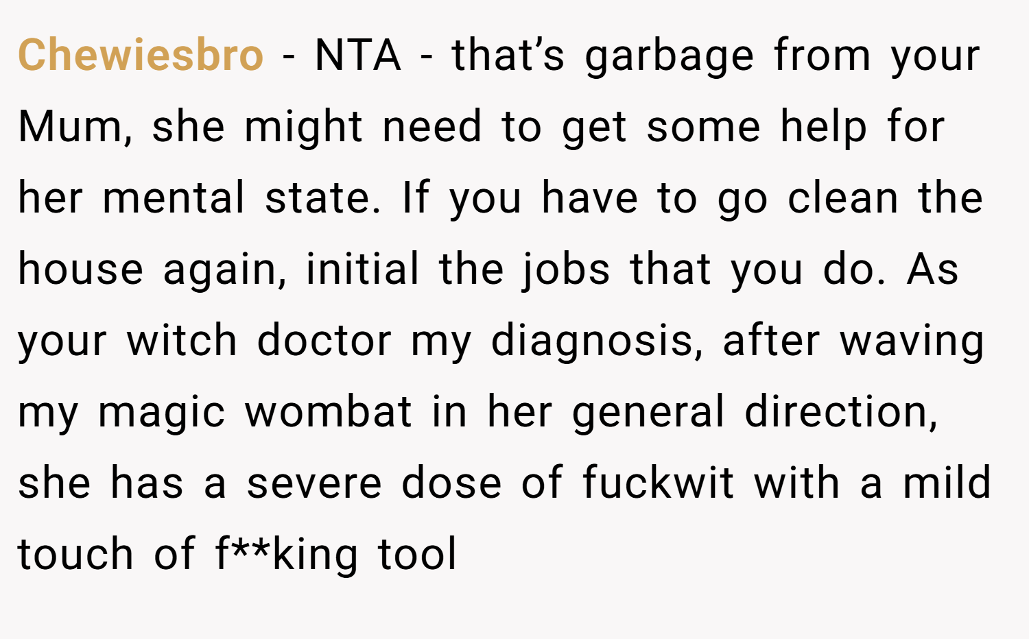 Chewiesbro − NTA - that’s garbage from your Mum, she might need to get some help for her mental state. If you have to go clean the house again, initial the jobs that you do. As your witch doctor my diagnosis, after waving my magic wombat in her general direction, she has a severe dose of fuckwit with a mild touch of f**king tool