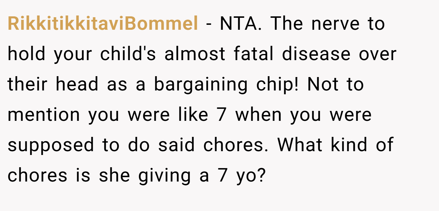 RikkitikkitaviBommel − NTA. The nerve to hold your child's almost fatal disease over their head as a bargaining chip! Not to mention you were like 7 when you were supposed to do said chores. What kind of chores is she giving a 7 yo?