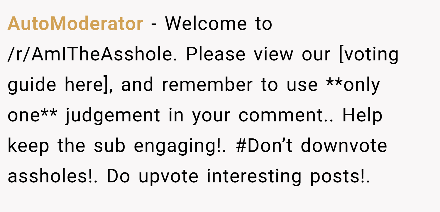 AutoModerator − Welcome to /r/AmITheAsshole. Please view our [voting guide here], and remember to use **only one** judgement in your comment.. Help keep the sub engaging!. #Don’t downvote assholes!. Do upvote interesting posts!.