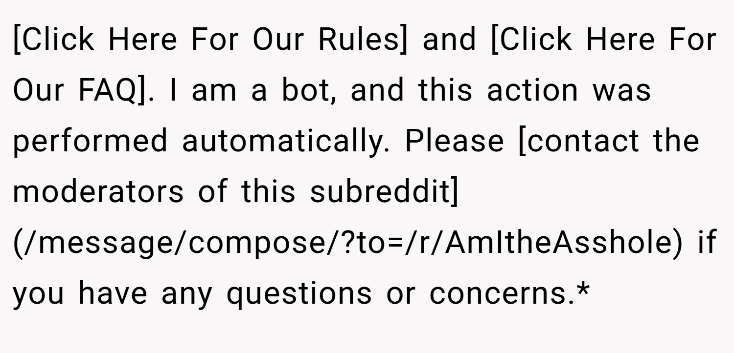 [Click Here For Our Rules] and [Click Here For Our FAQ]. I am a bot, and this action was performed automatically. Please [contact the moderators of this subreddit](/message/compose/?to=/r/AmItheAsshole) if you have any questions or concerns.*